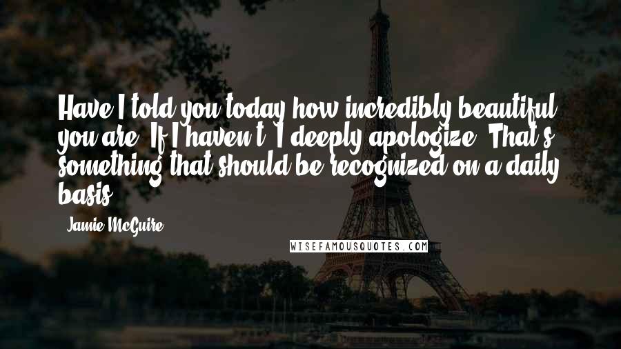 Jamie McGuire Quotes: Have I told you today how incredibly beautiful you are? If I haven't, I deeply apologize. That's something that should be recognized on a daily basis.