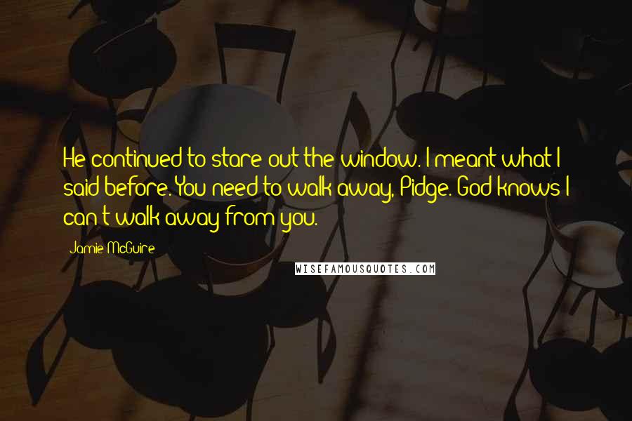 Jamie McGuire Quotes: He continued to stare out the window. I meant what I said before. You need to walk away, Pidge. God knows I can't walk away from you.