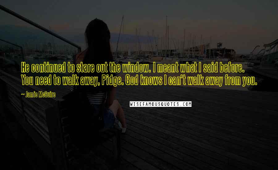 Jamie McGuire Quotes: He continued to stare out the window. I meant what I said before. You need to walk away, Pidge. God knows I can't walk away from you.