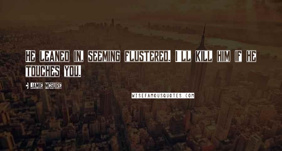 Jamie McGuire Quotes: He leaned in, seeming flustered. I'll kill him if he touches you.