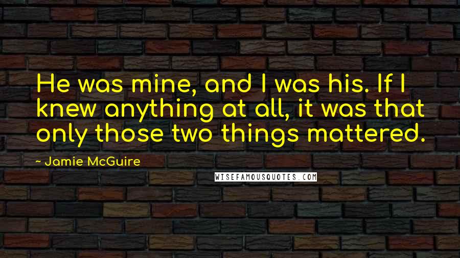 Jamie McGuire Quotes: He was mine, and I was his. If I knew anything at all, it was that only those two things mattered.