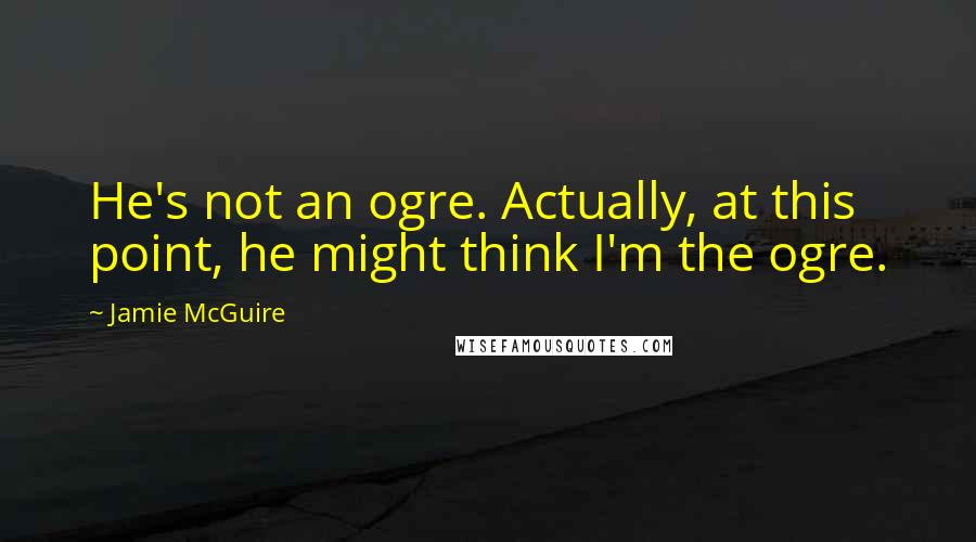 Jamie McGuire Quotes: He's not an ogre. Actually, at this point, he might think I'm the ogre.