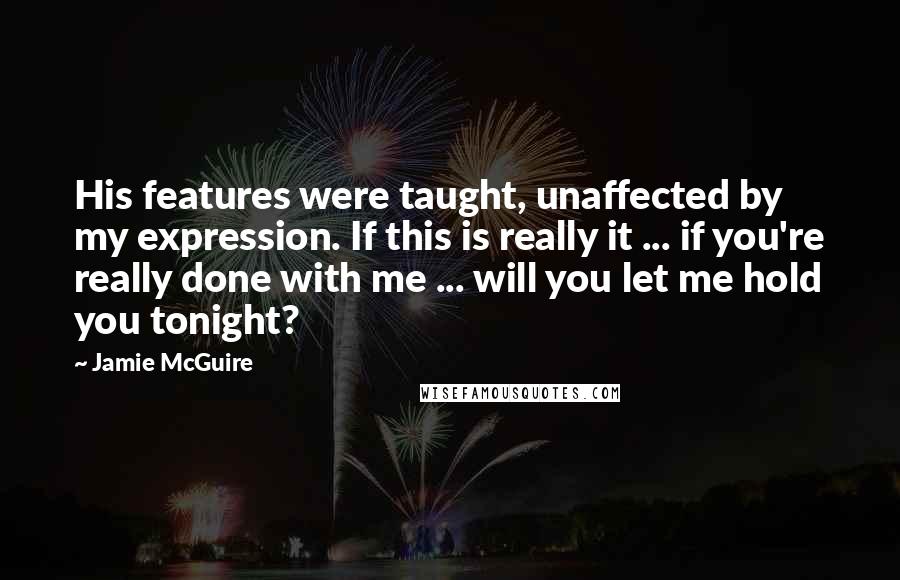 Jamie McGuire Quotes: His features were taught, unaffected by my expression. If this is really it ... if you're really done with me ... will you let me hold you tonight?