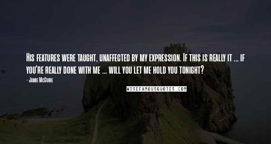 Jamie McGuire Quotes: His features were taught, unaffected by my expression. If this is really it ... if you're really done with me ... will you let me hold you tonight?