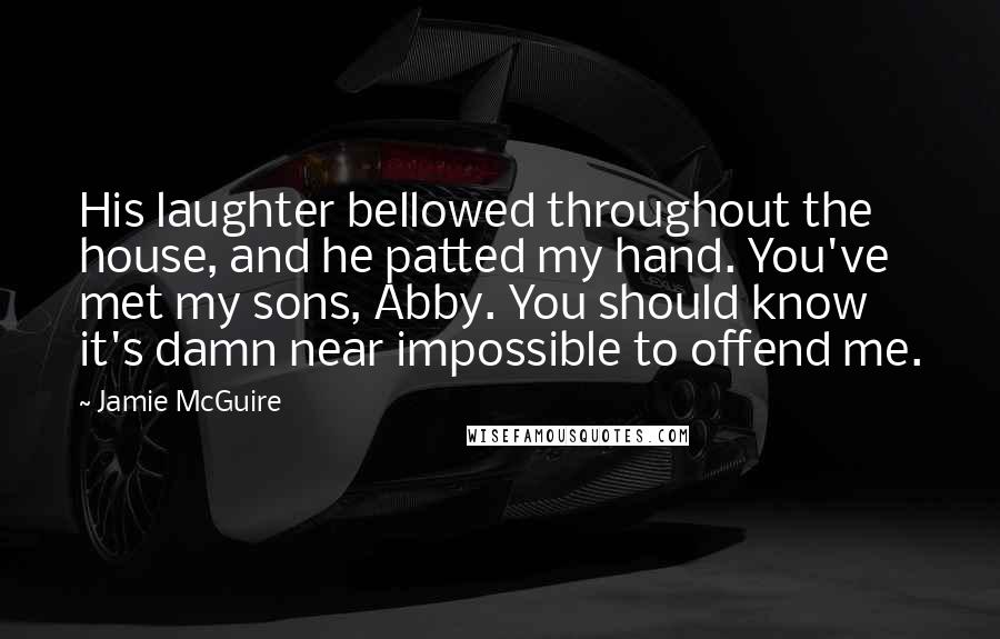 Jamie McGuire Quotes: His laughter bellowed throughout the house, and he patted my hand. You've met my sons, Abby. You should know it's damn near impossible to offend me.