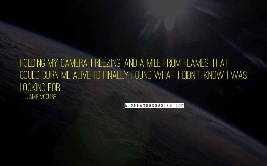 Jamie McGuire Quotes: Holding my camera, freezing, and a mile from flames that could burn me alive, I'd finally found what I didn't know I was looking for.