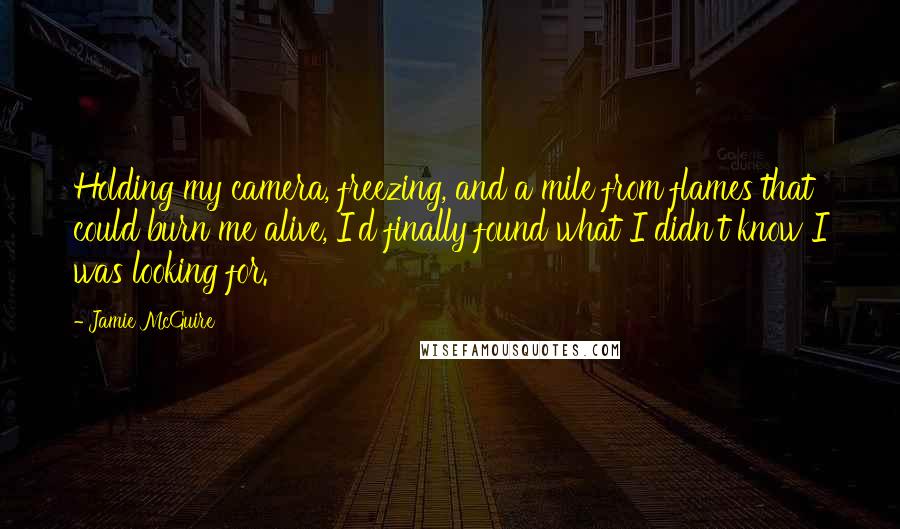 Jamie McGuire Quotes: Holding my camera, freezing, and a mile from flames that could burn me alive, I'd finally found what I didn't know I was looking for.