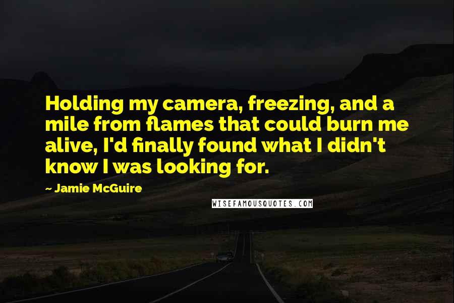 Jamie McGuire Quotes: Holding my camera, freezing, and a mile from flames that could burn me alive, I'd finally found what I didn't know I was looking for.