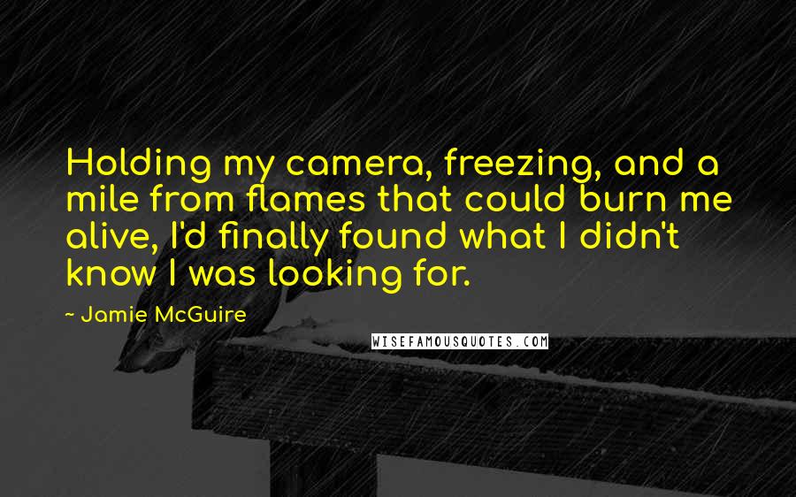 Jamie McGuire Quotes: Holding my camera, freezing, and a mile from flames that could burn me alive, I'd finally found what I didn't know I was looking for.