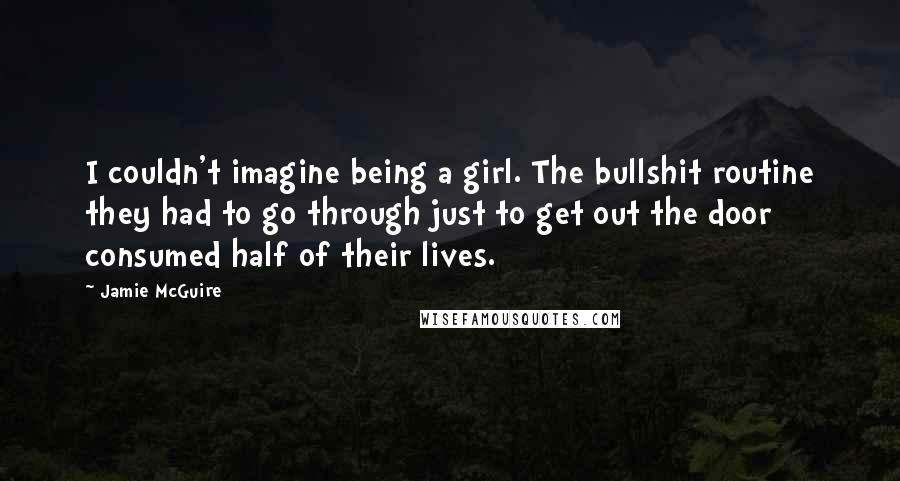 Jamie McGuire Quotes: I couldn't imagine being a girl. The bullshit routine they had to go through just to get out the door consumed half of their lives.