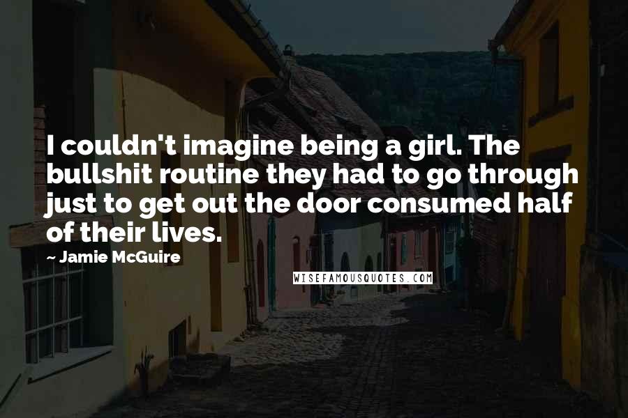 Jamie McGuire Quotes: I couldn't imagine being a girl. The bullshit routine they had to go through just to get out the door consumed half of their lives.