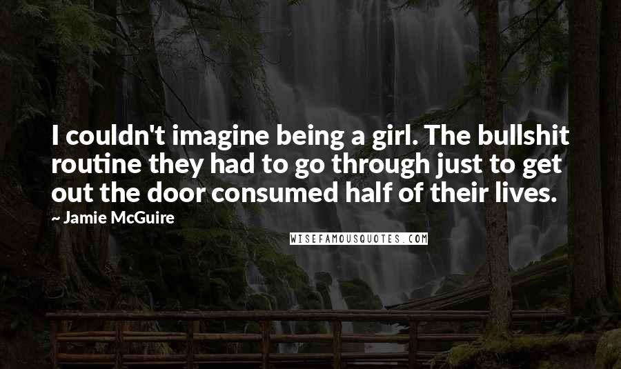 Jamie McGuire Quotes: I couldn't imagine being a girl. The bullshit routine they had to go through just to get out the door consumed half of their lives.