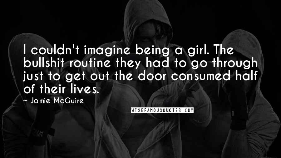 Jamie McGuire Quotes: I couldn't imagine being a girl. The bullshit routine they had to go through just to get out the door consumed half of their lives.