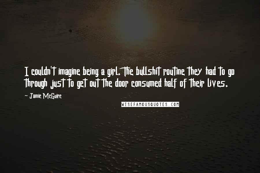 Jamie McGuire Quotes: I couldn't imagine being a girl. The bullshit routine they had to go through just to get out the door consumed half of their lives.