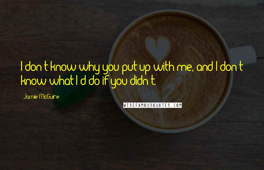 Jamie McGuire Quotes: I don't know why you put up with me, and I don't know what I'd do if you didn't.