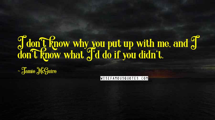 Jamie McGuire Quotes: I don't know why you put up with me, and I don't know what I'd do if you didn't.