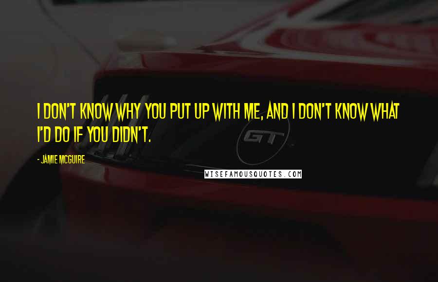 Jamie McGuire Quotes: I don't know why you put up with me, and I don't know what I'd do if you didn't.