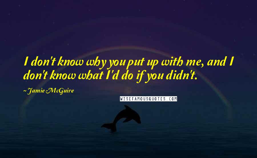 Jamie McGuire Quotes: I don't know why you put up with me, and I don't know what I'd do if you didn't.