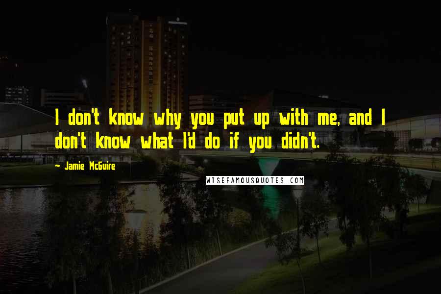 Jamie McGuire Quotes: I don't know why you put up with me, and I don't know what I'd do if you didn't.