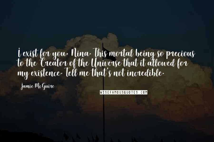 Jamie McGuire Quotes: I exist for you, Nina. This mortal being so precious to the Creator of the Universe that it allowed for my existence. Tell me that's not incredible.