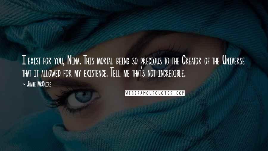 Jamie McGuire Quotes: I exist for you, Nina. This mortal being so precious to the Creator of the Universe that it allowed for my existence. Tell me that's not incredible.