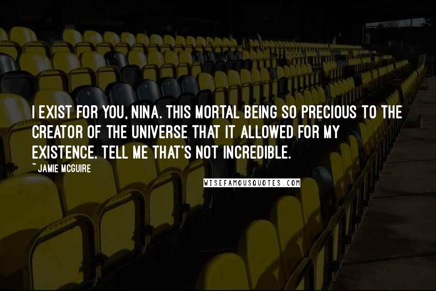 Jamie McGuire Quotes: I exist for you, Nina. This mortal being so precious to the Creator of the Universe that it allowed for my existence. Tell me that's not incredible.