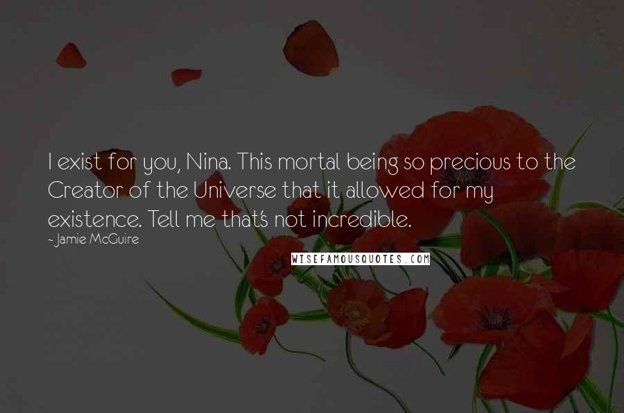 Jamie McGuire Quotes: I exist for you, Nina. This mortal being so precious to the Creator of the Universe that it allowed for my existence. Tell me that's not incredible.