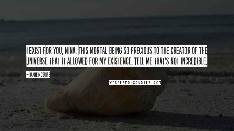 Jamie McGuire Quotes: I exist for you, Nina. This mortal being so precious to the Creator of the Universe that it allowed for my existence. Tell me that's not incredible.