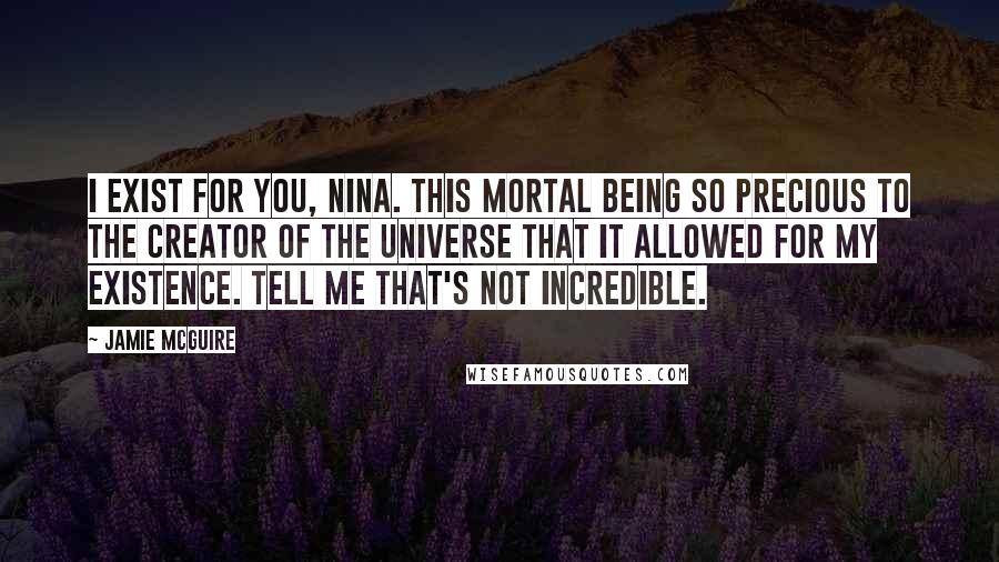 Jamie McGuire Quotes: I exist for you, Nina. This mortal being so precious to the Creator of the Universe that it allowed for my existence. Tell me that's not incredible.