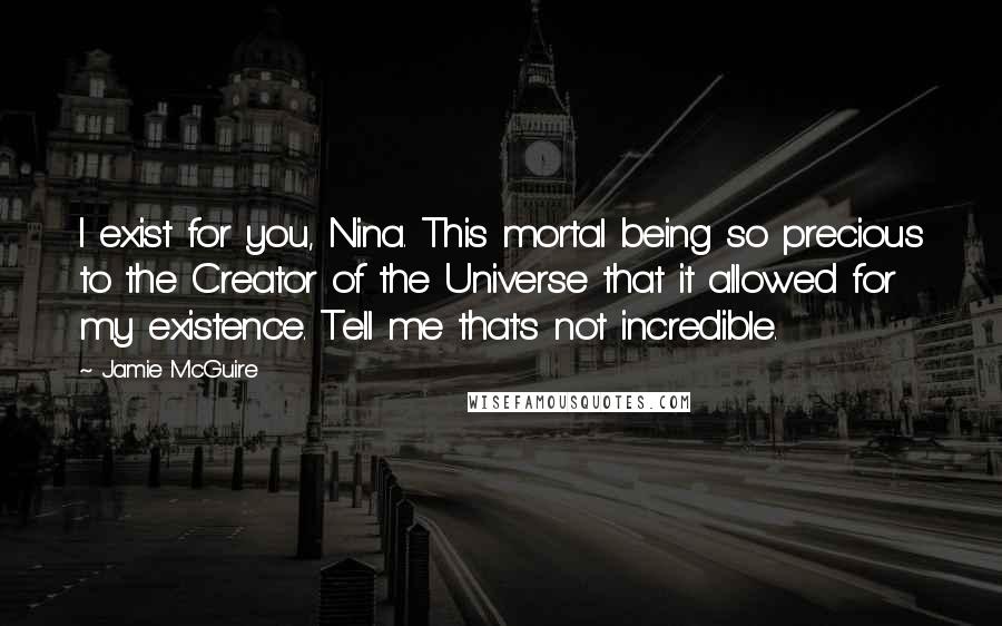 Jamie McGuire Quotes: I exist for you, Nina. This mortal being so precious to the Creator of the Universe that it allowed for my existence. Tell me that's not incredible.