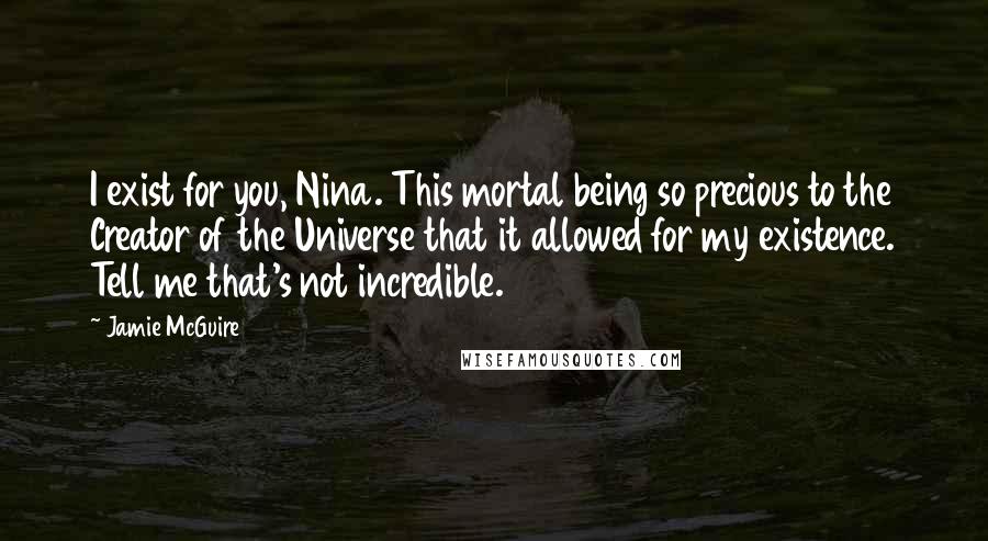 Jamie McGuire Quotes: I exist for you, Nina. This mortal being so precious to the Creator of the Universe that it allowed for my existence. Tell me that's not incredible.