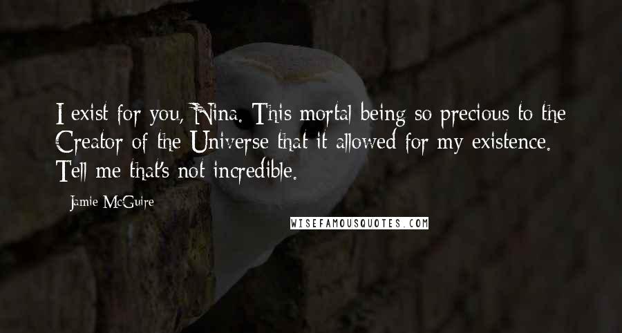 Jamie McGuire Quotes: I exist for you, Nina. This mortal being so precious to the Creator of the Universe that it allowed for my existence. Tell me that's not incredible.