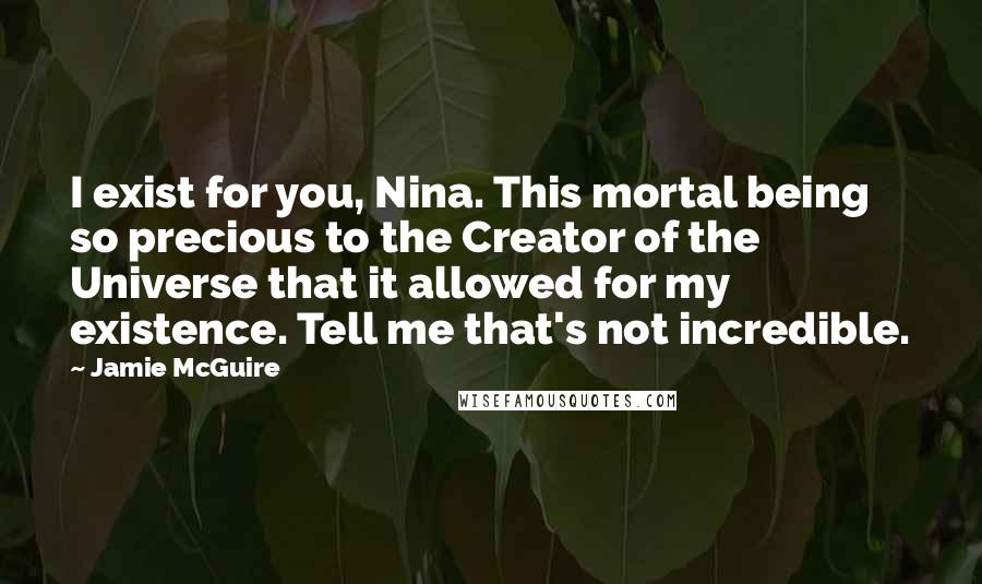 Jamie McGuire Quotes: I exist for you, Nina. This mortal being so precious to the Creator of the Universe that it allowed for my existence. Tell me that's not incredible.