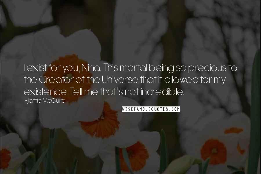 Jamie McGuire Quotes: I exist for you, Nina. This mortal being so precious to the Creator of the Universe that it allowed for my existence. Tell me that's not incredible.
