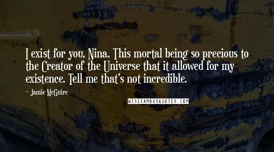Jamie McGuire Quotes: I exist for you, Nina. This mortal being so precious to the Creator of the Universe that it allowed for my existence. Tell me that's not incredible.