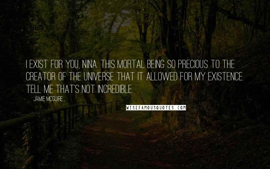 Jamie McGuire Quotes: I exist for you, Nina. This mortal being so precious to the Creator of the Universe that it allowed for my existence. Tell me that's not incredible.