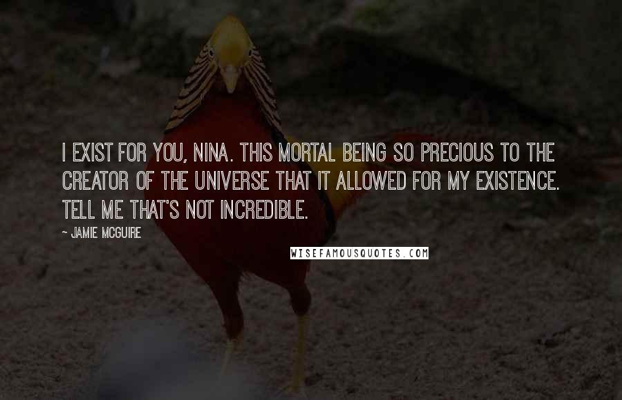 Jamie McGuire Quotes: I exist for you, Nina. This mortal being so precious to the Creator of the Universe that it allowed for my existence. Tell me that's not incredible.