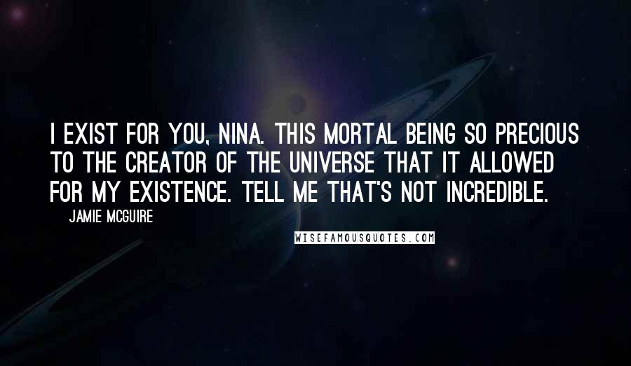 Jamie McGuire Quotes: I exist for you, Nina. This mortal being so precious to the Creator of the Universe that it allowed for my existence. Tell me that's not incredible.