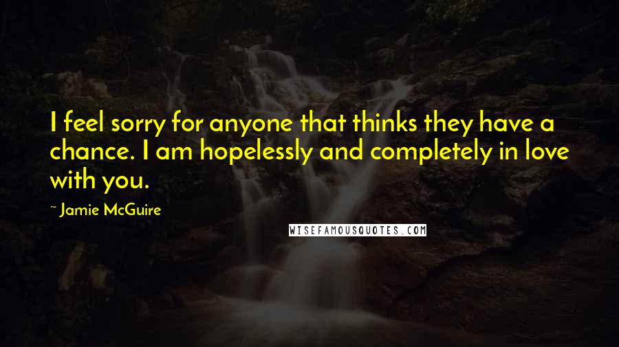 Jamie McGuire Quotes: I feel sorry for anyone that thinks they have a chance. I am hopelessly and completely in love with you.