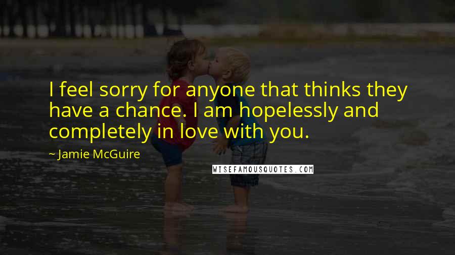 Jamie McGuire Quotes: I feel sorry for anyone that thinks they have a chance. I am hopelessly and completely in love with you.