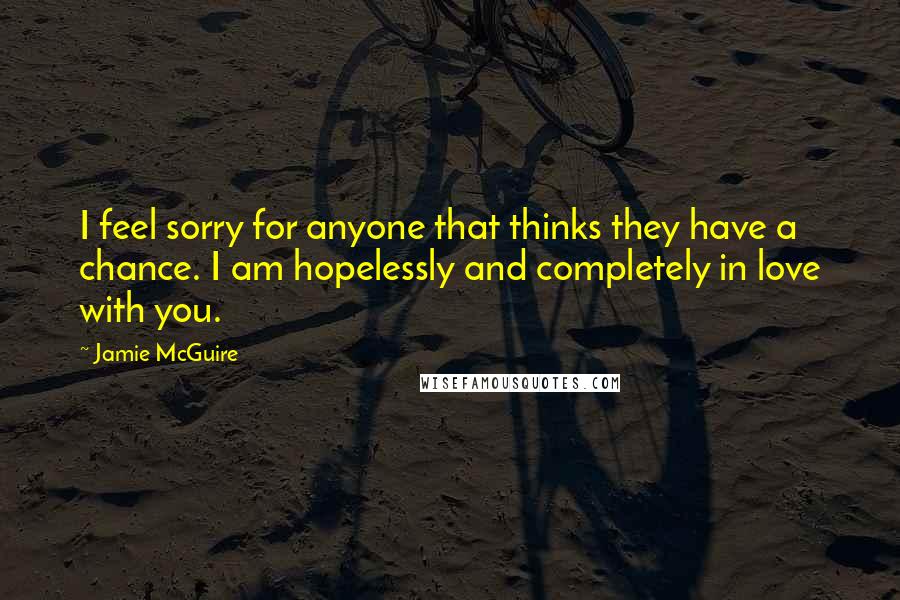 Jamie McGuire Quotes: I feel sorry for anyone that thinks they have a chance. I am hopelessly and completely in love with you.