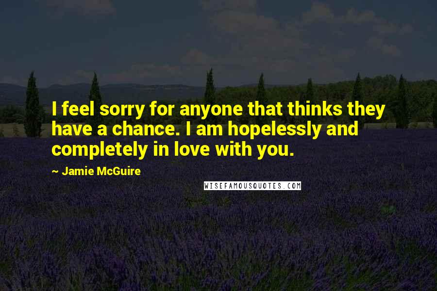 Jamie McGuire Quotes: I feel sorry for anyone that thinks they have a chance. I am hopelessly and completely in love with you.