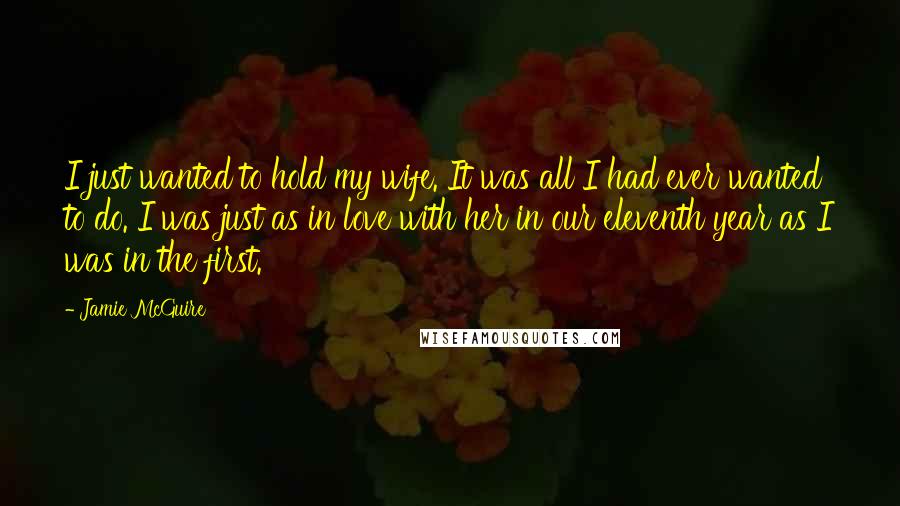 Jamie McGuire Quotes: I just wanted to hold my wife. It was all I had ever wanted to do. I was just as in love with her in our eleventh year as I was in the first.