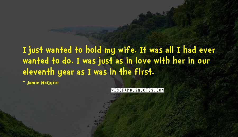 Jamie McGuire Quotes: I just wanted to hold my wife. It was all I had ever wanted to do. I was just as in love with her in our eleventh year as I was in the first.