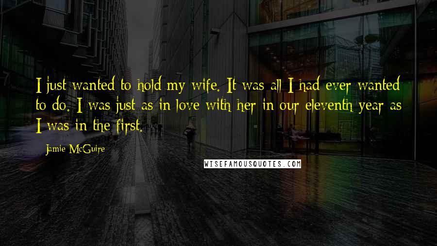 Jamie McGuire Quotes: I just wanted to hold my wife. It was all I had ever wanted to do. I was just as in love with her in our eleventh year as I was in the first.