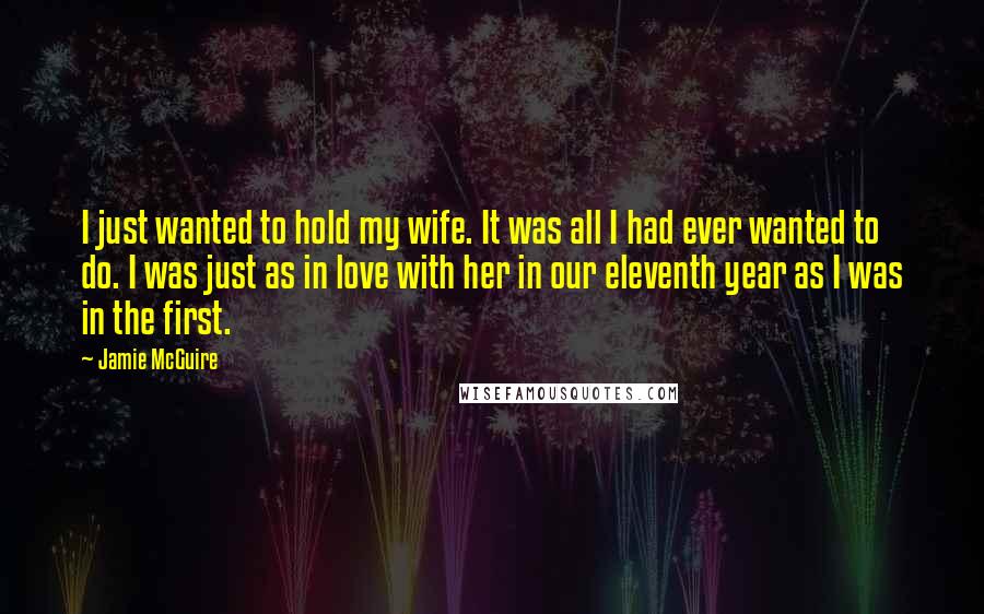 Jamie McGuire Quotes: I just wanted to hold my wife. It was all I had ever wanted to do. I was just as in love with her in our eleventh year as I was in the first.