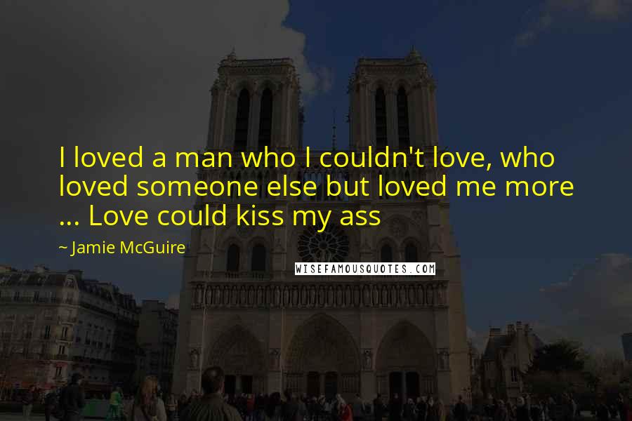 Jamie McGuire Quotes: I loved a man who I couldn't love, who loved someone else but loved me more ... Love could kiss my ass