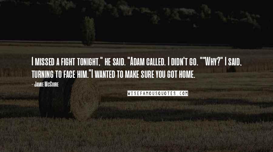 Jamie McGuire Quotes: I missed a fight tonight," he said. "Adam called. I didn't go. ""Why?" I said, turning to face him."I wanted to make sure you got home.