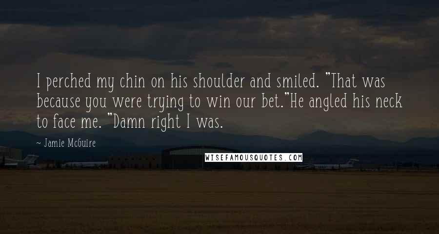 Jamie McGuire Quotes: I perched my chin on his shoulder and smiled. "That was because you were trying to win our bet."He angled his neck to face me. "Damn right I was.