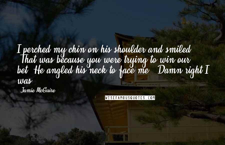 Jamie McGuire Quotes: I perched my chin on his shoulder and smiled. "That was because you were trying to win our bet."He angled his neck to face me. "Damn right I was.